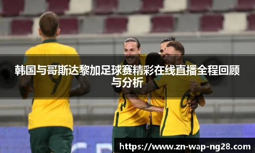 韩国与哥斯达黎加足球赛精彩在线直播全程回顾与分析