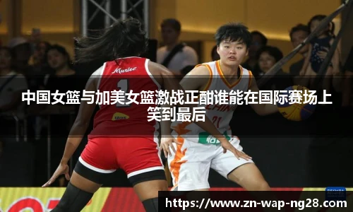 中国女篮与加美女篮激战正酣谁能在国际赛场上笑到最后
