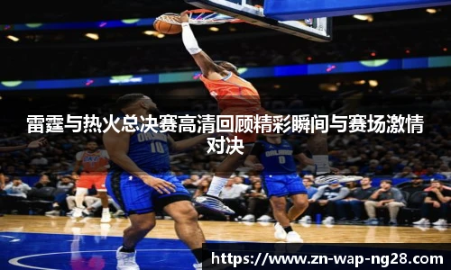 雷霆与热火总决赛高清回顾精彩瞬间与赛场激情对决