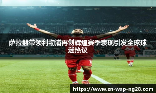 萨拉赫带领利物浦再创辉煌赛季表现引发全球球迷热议